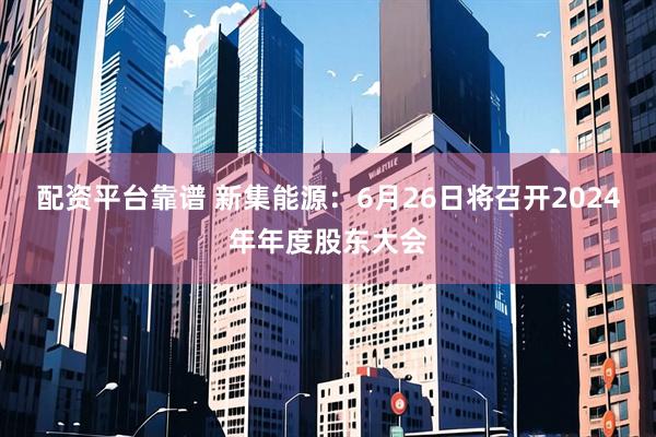 配资平台靠谱 新集能源：6月26日将召开2024年年度股东大会