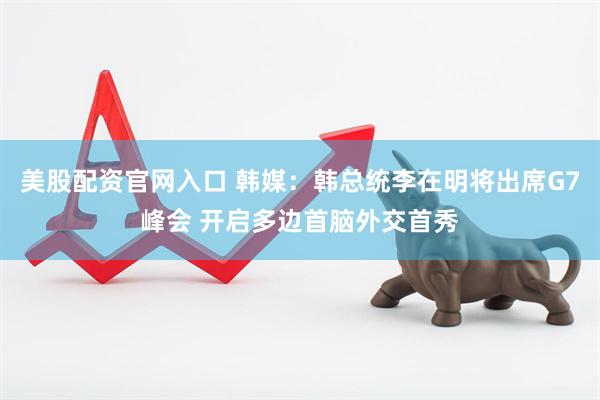 美股配资官网入口 韩媒：韩总统李在明将出席G7峰会 开启多边首脑外交首秀