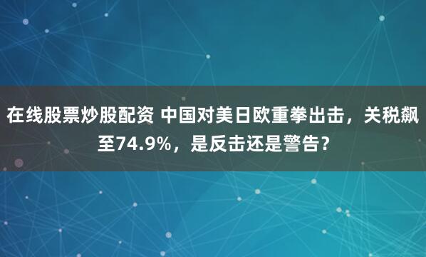 在线股票炒股配资 中国对美日欧重拳出击，关税飙至74.9%，是反击还是警告？