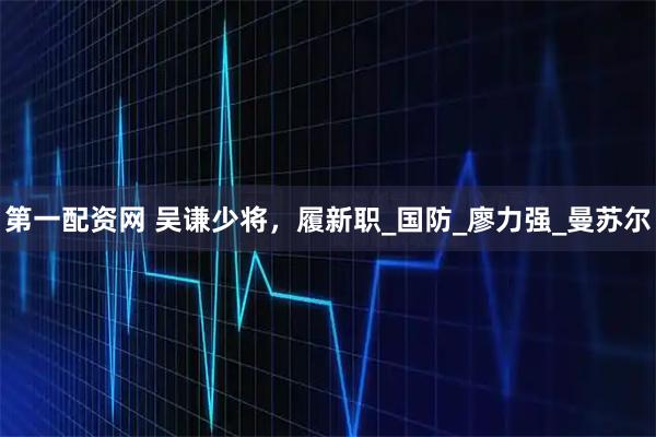 第一配资网 吴谦少将，履新职_国防_廖力强_曼苏尔