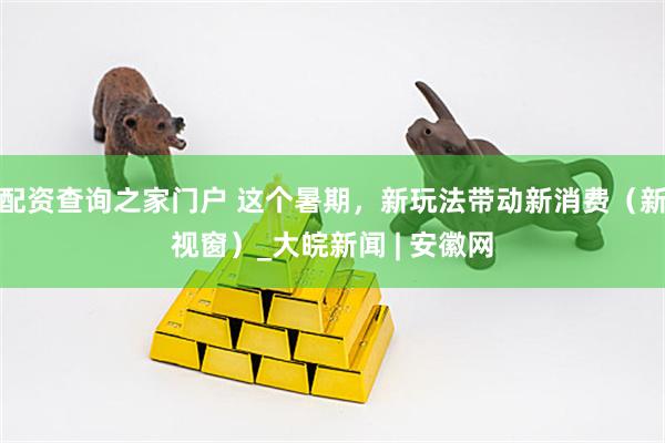 配资查询之家门户 这个暑期，新玩法带动新消费（新视窗）_大皖新闻 | 安徽网