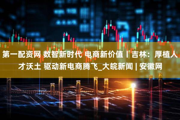 第一配资网 数智新时代 电商新价值丨吉林：厚植人才沃土 驱动新电商腾飞_大皖新闻 | 安徽网