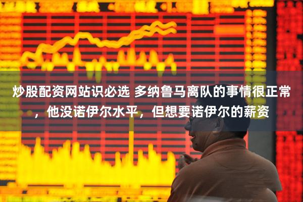 炒股配资网站识必选 多纳鲁马离队的事情很正常，他没诺伊尔水平，但想要诺伊尔的薪资