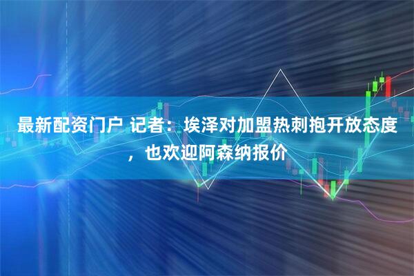 最新配资门户 记者：埃泽对加盟热刺抱开放态度，也欢迎阿森纳报价